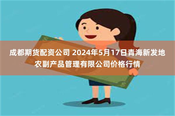 成都期货配资公司 2024年5月17日青海新发地农副产品管理有限公司价格行情
