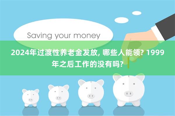 2024年过渡性养老金发放, 哪些人能领? 1999年之后工作的没有吗?