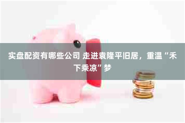 实盘配资有哪些公司 走进袁隆平旧居，重温“禾下乘凉”梦