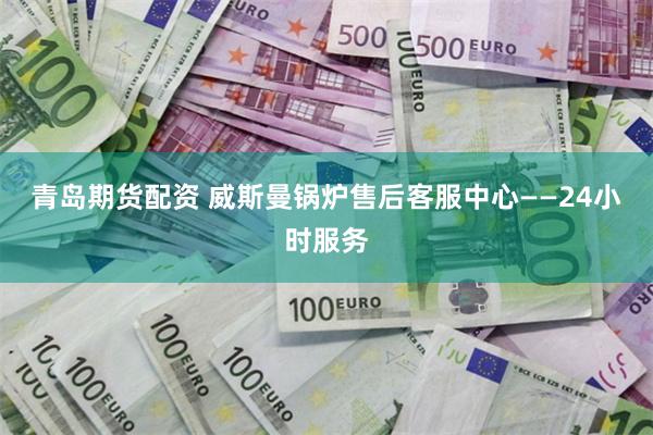 青岛期货配资 威斯曼锅炉售后客服中心——24小时服务
