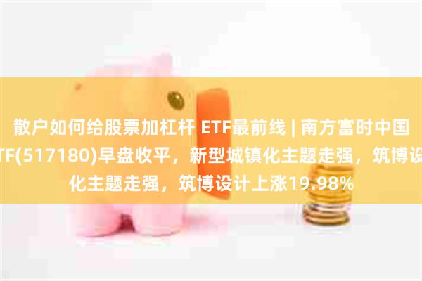 散户如何给股票加杠杆 ETF最前线 | 南方富时中国国企开放共赢ETF(517180)早盘收平，新型城镇化主题走强，筑博设计上涨19.98%