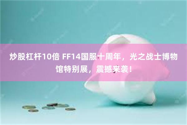 炒股杠杆10倍 FF14国服十周年，光之战士博物馆特别展，震撼来袭！
