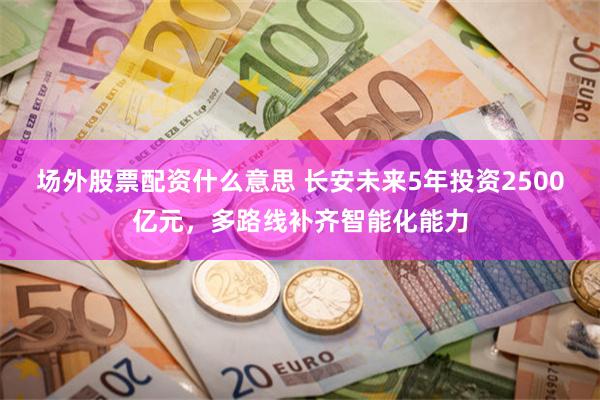场外股票配资什么意思 长安未来5年投资2500亿元，多路线补齐智能化能力