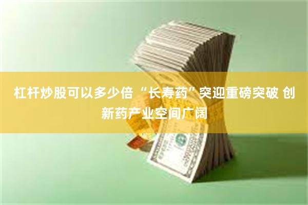 杠杆炒股可以多少倍 “长寿药”突迎重磅突破 创新药产业空间广阔
