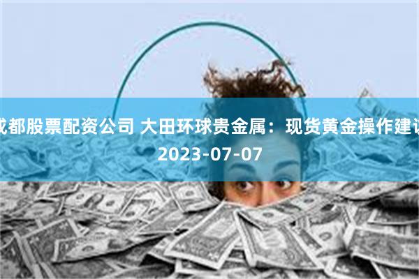 成都股票配资公司 大田环球贵金属：现货黄金操作建议2023-07-07