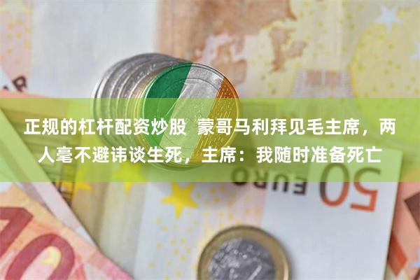 正规的杠杆配资炒股  蒙哥马利拜见毛主席，两人毫不避讳谈生死，主席：我随时准备死亡