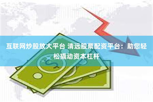 互联网炒股放大平台 清远股票配资平台：助您轻松撬动资本杠杆