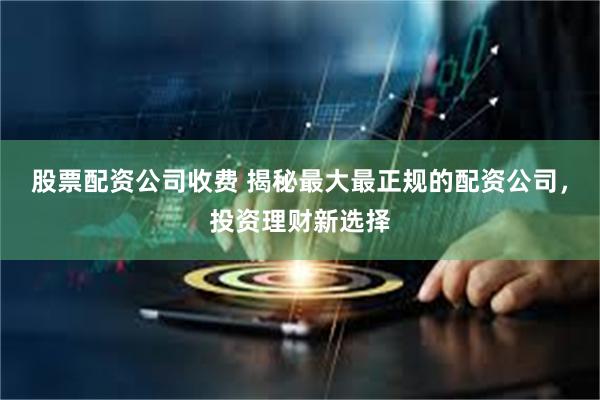 股票配资公司收费 揭秘最大最正规的配资公司，投资理财新选择