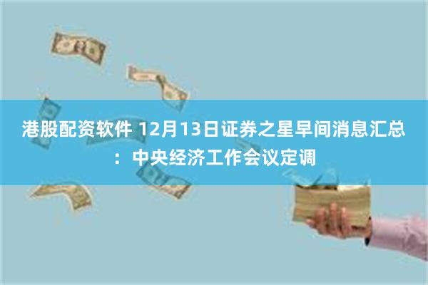 港股配资软件 12月13日证券之星早间消息汇总：中央经济工作会议定调