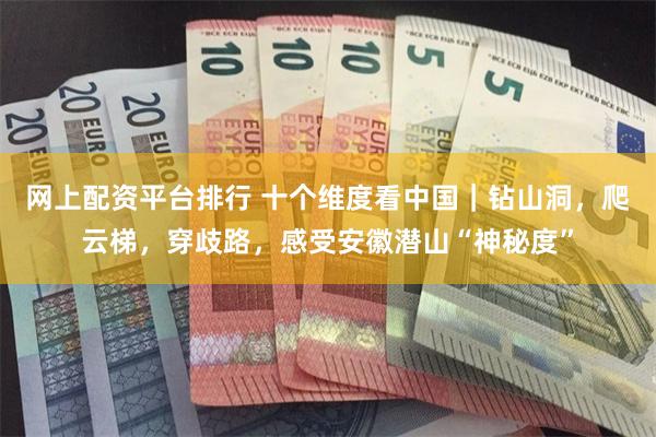 网上配资平台排行 十个维度看中国｜钻山洞，爬云梯，穿歧路，感受安徽潜山“神秘度”