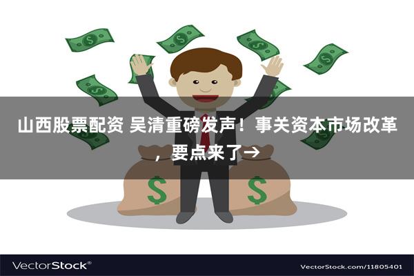 山西股票配资 吴清重磅发声！事关资本市场改革，要点来了→