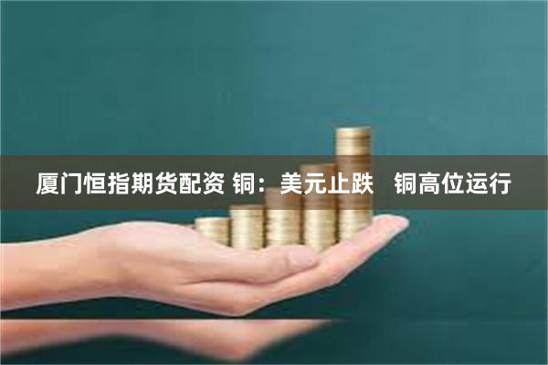 厦门恒指期货配资 铜：美元止跌   铜高位运行