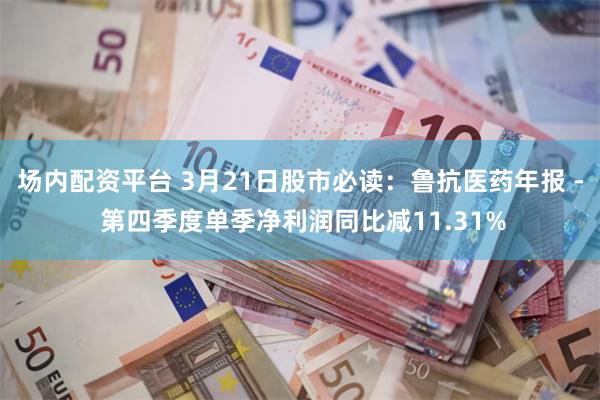 场内配资平台 3月21日股市必读：鲁抗医药年报 - 第四季度单季净利润同比减11.31%