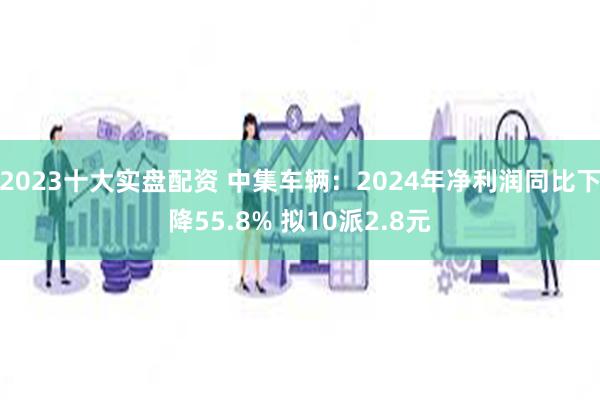 2023十大实盘配资 中集车辆：2024年净利润同比下降55.8% 拟10派2.8元
