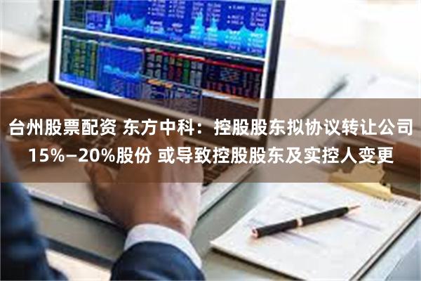 台州股票配资 东方中科：控股股东拟协议转让公司15%—20%股份 或导致控股股东及实控人变更