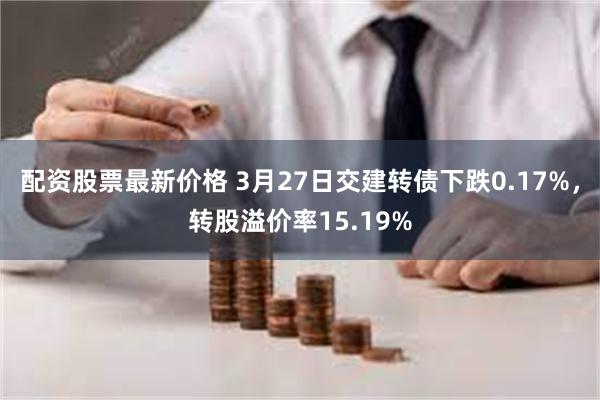 配资股票最新价格 3月27日交建转债下跌0.17%，转股溢价率15.19%