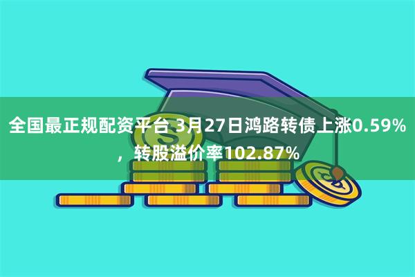全国最正规配资平台 3月27日鸿路转债上涨0.59%，转股溢价率102.87%
