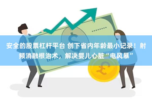 安全的股票杠杆平台 创下省内年龄最小记录！射频消融根治术，解决婴儿心脏“电风暴”