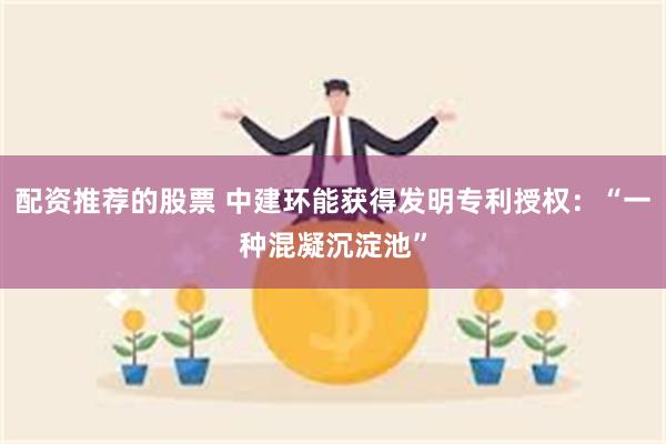 配资推荐的股票 中建环能获得发明专利授权：“一种混凝沉淀池”