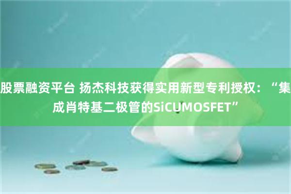 股票融资平台 扬杰科技获得实用新型专利授权：“集成肖特基二极管的SiCUMOSFET”