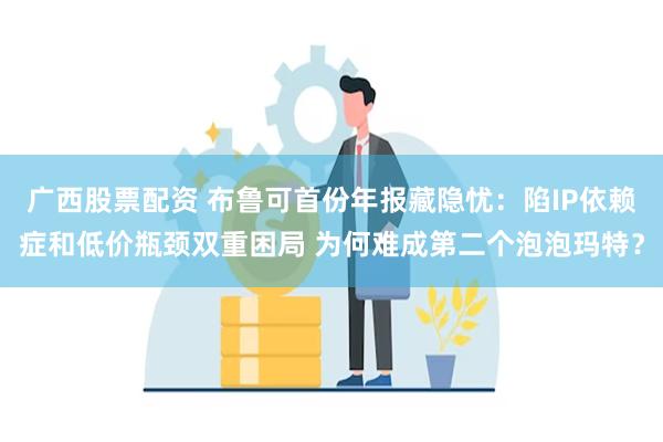 广西股票配资 布鲁可首份年报藏隐忧：陷IP依赖症和低价瓶颈双重困局 为何难成第二个泡泡玛特？
