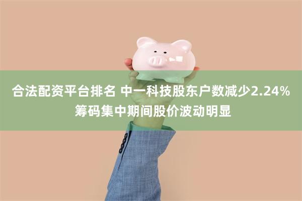 合法配资平台排名 中一科技股东户数减少2.24% 筹码集中期间股价波动明显