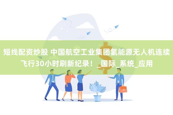 短线配资炒股 中国航空工业集团氢能源无人机连续飞行30小时刷新纪录！_国际_系统_应用