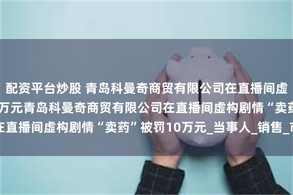 配资平台炒股 青岛科曼奇商贸有限公司在直播间虚构剧情“卖药”被罚10万元青岛科曼奇商贸有限公司在直播间虚构剧情“卖药”被罚10万元_当事人_销售_市场
