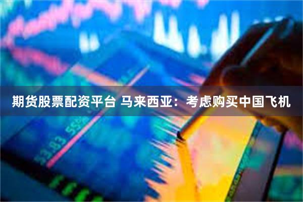 期货股票配资平台 马来西亚：考虑购买中国飞机