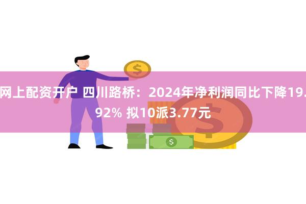 网上配资开户 四川路桥：2024年净利润同比下降19.92% 拟10派3.77元