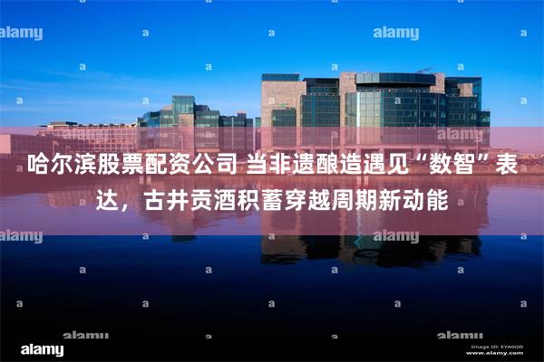 哈尔滨股票配资公司 当非遗酿造遇见“数智”表达，古井贡酒积蓄穿越周期新动能