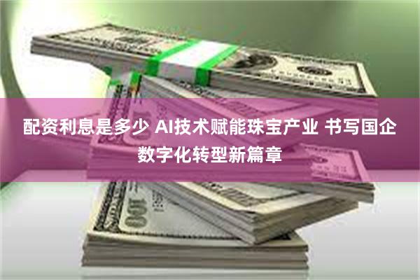 配资利息是多少 AI技术赋能珠宝产业 书写国企数字化转型新篇章