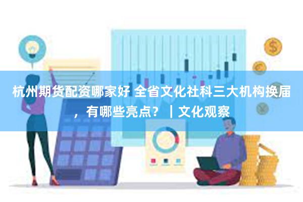 杭州期货配资哪家好 全省文化社科三大机构换届，有哪些亮点？｜文化观察