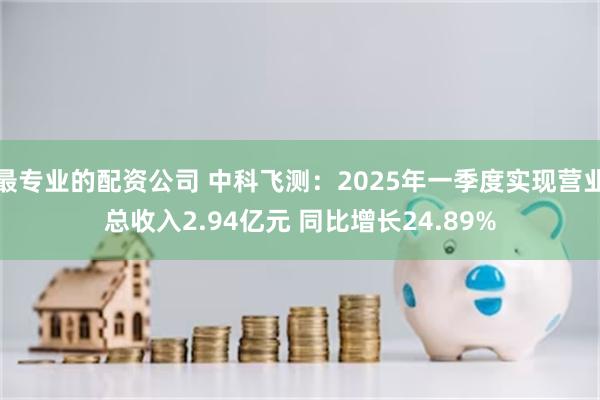 最专业的配资公司 中科飞测：2025年一季度实现营业总收入2.94亿元 同比增长24.89%