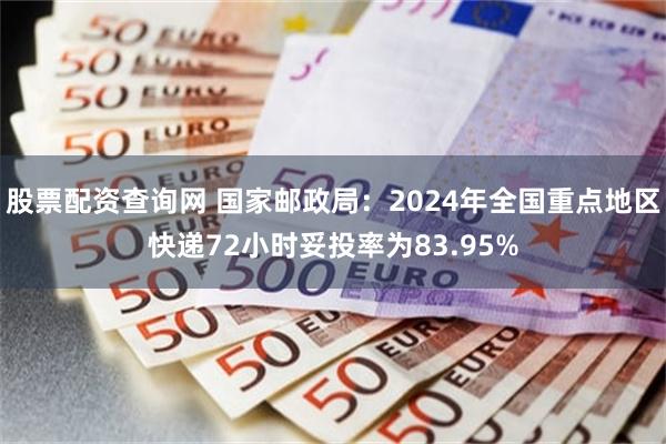 股票配资查询网 国家邮政局：2024年全国重点地区快递72小时妥投率为83.95%