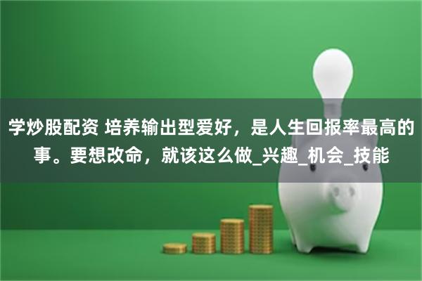 学炒股配资 培养输出型爱好，是人生回报率最高的事。要想改命，就该这么做_兴趣_机会_技能