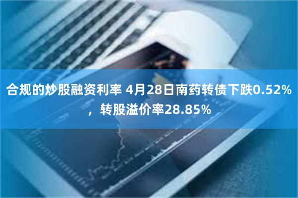合规的炒股融资利率 4月28日南药转债下跌0.52%，转股溢价率28.85%