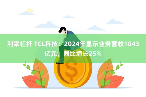 利率杠杆 TCL科技：2024年显示业务营收1043亿元，同比增长25%