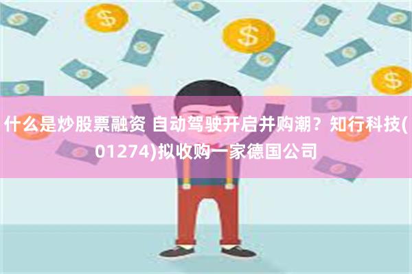 什么是炒股票融资 自动驾驶开启并购潮？知行科技(01274)拟收购一家德国公司