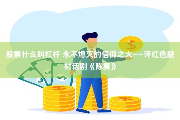 股票什么叫杠杆 永不熄灭的信仰之火——评红色题材话剧《陈复》