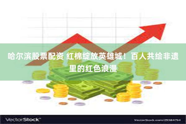 哈尔滨股票配资 红棉绽放英雄城！百人共绘非遗里的红色浪漫