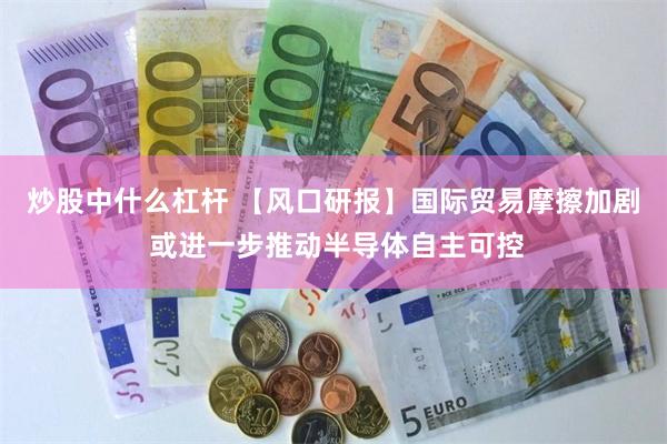 炒股中什么杠杆 【风口研报】国际贸易摩擦加剧 或进一步推动半导体自主可控