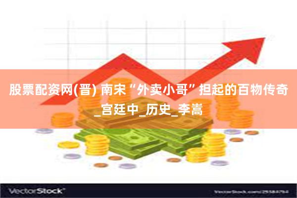 股票配资网(晋) 南宋“外卖小哥”担起的百物传奇_宫廷中_历史_李嵩