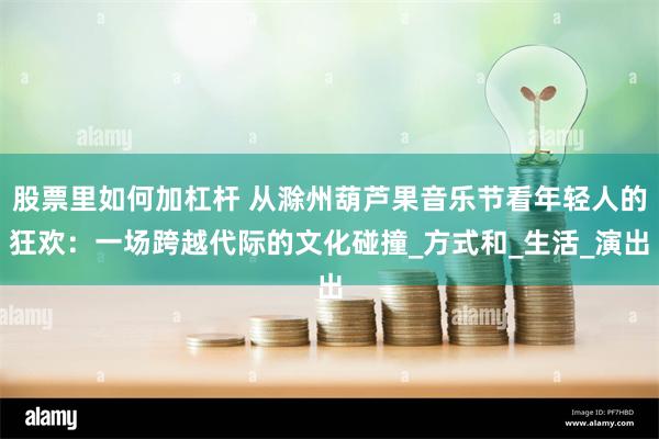 股票里如何加杠杆 从滁州葫芦果音乐节看年轻人的狂欢：一场跨越代际的文化碰撞_方式和_生活_演出