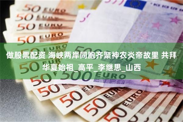 做股票配资 海峡两岸同胞齐聚神农炎帝故里 共拜华夏始祖_高平_李继思_山西