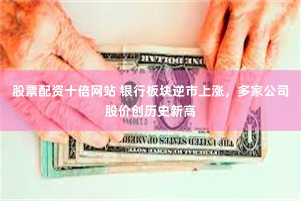 股票配资十倍网站 银行板块逆市上涨，多家公司股价创历史新高