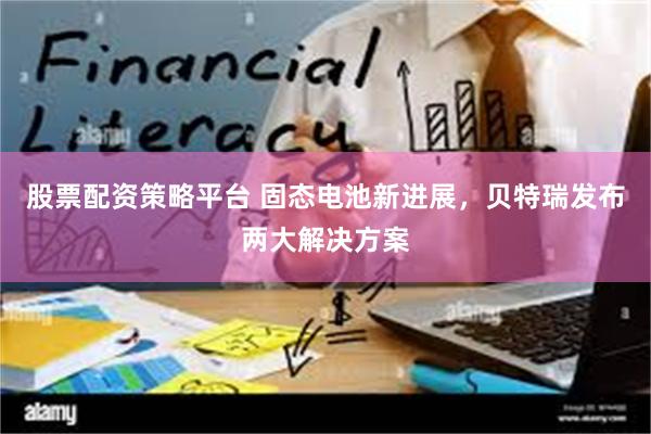 股票配资策略平台 固态电池新进展，贝特瑞发布两大解决方案