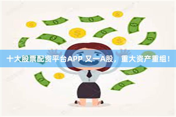 十大股票配资平台APP 又一A股，重大资产重组！