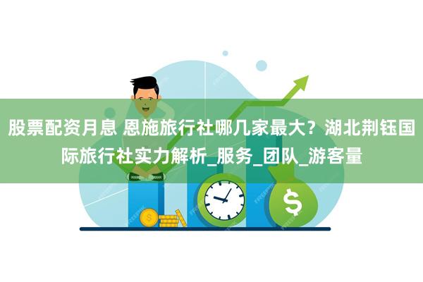 股票配资月息 恩施旅行社哪几家最大？湖北荆钰国际旅行社实力解析_服务_团队_游客量
