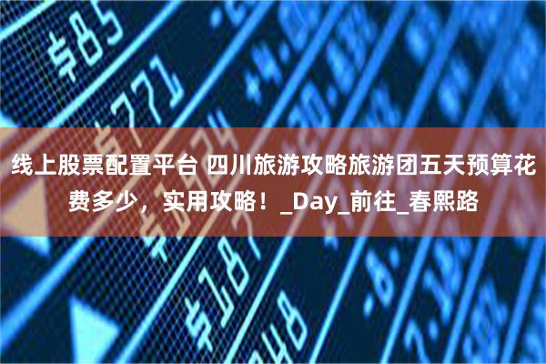 线上股票配置平台 四川旅游攻略旅游团五天预算花费多少，实用攻略！_Day_前往_春熙路